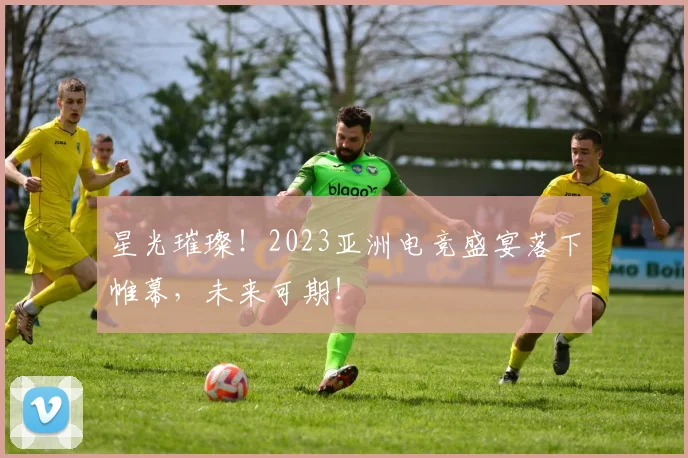 星光璀璨！2023亚洲电竞盛宴落下帷幕，未来可期！