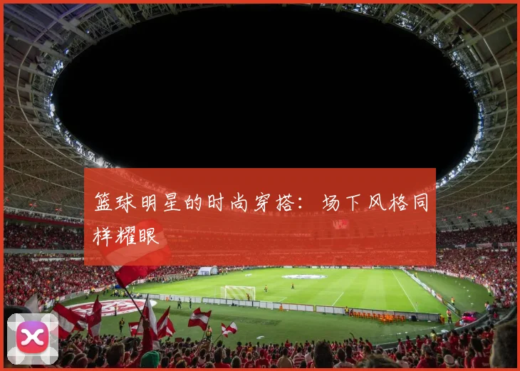 篮球明星的时尚穿搭：场下风格同样耀眼