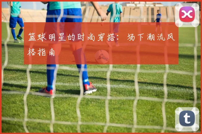 篮球明星的时尚穿搭：场下潮流风格指南