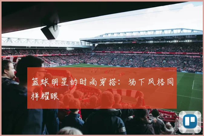 篮球明星的时尚穿搭:场下风格同样耀眼