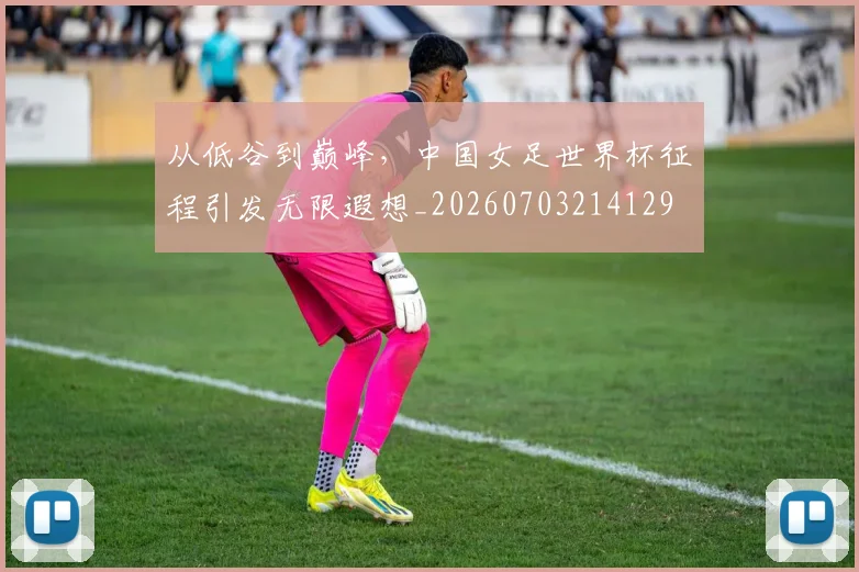 从低谷到巅峰,中国女足世界杯征程引发无限遐想_20260703214129