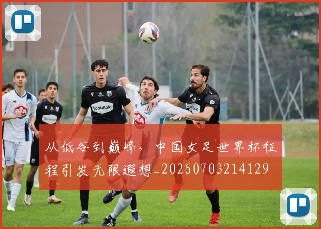 从低谷到巅峰,中国女足世界杯征程引发无限遐想_20260703214129