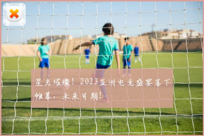 星光璀璨！2023亚洲电竞盛宴落下帷幕，未来可期！