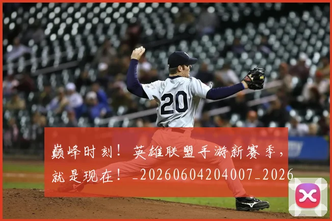 巅峰时刻！英雄联盟手游新赛季，就是现在！_20260604204007_20260707150140