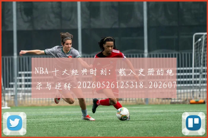 NBA 十大经典时刻：载入史册的绝杀与逆转_20260526125318_20260702044657
